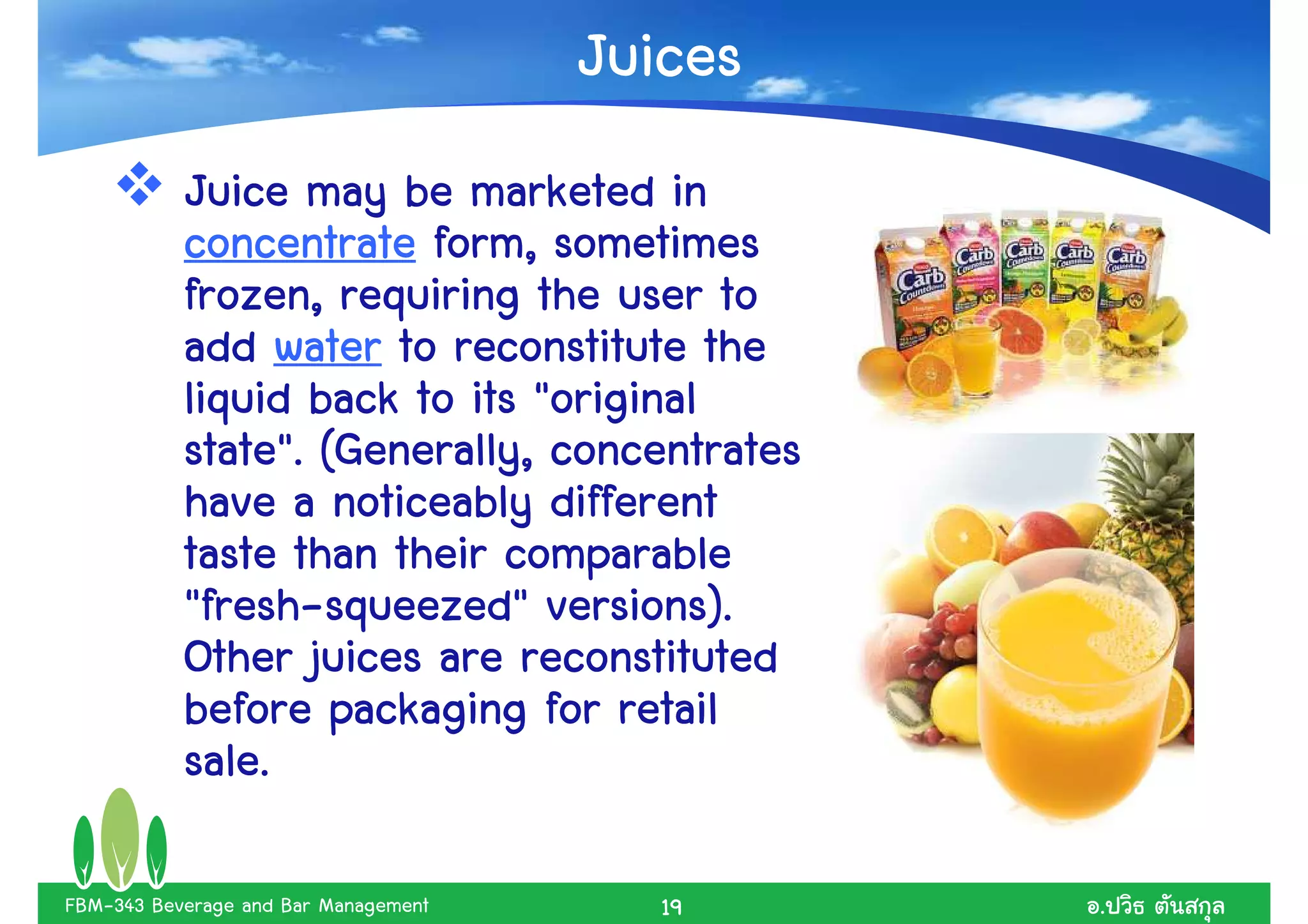 Juices
           Juice may be marketed in
           concentrate form, sometimes
           frozen, requiring the user to
           add water to reconstitute the
           liquid back to its "original
           state". (Generally, concentrates
           have a noticeably different
           taste than their comparable
           "fresh-
           "fresh-squeezed" versions).
           Other juices are reconstituted
           before packaging for retail
           sale.

FBM-343 Beverage and Bar Management      19    .
 