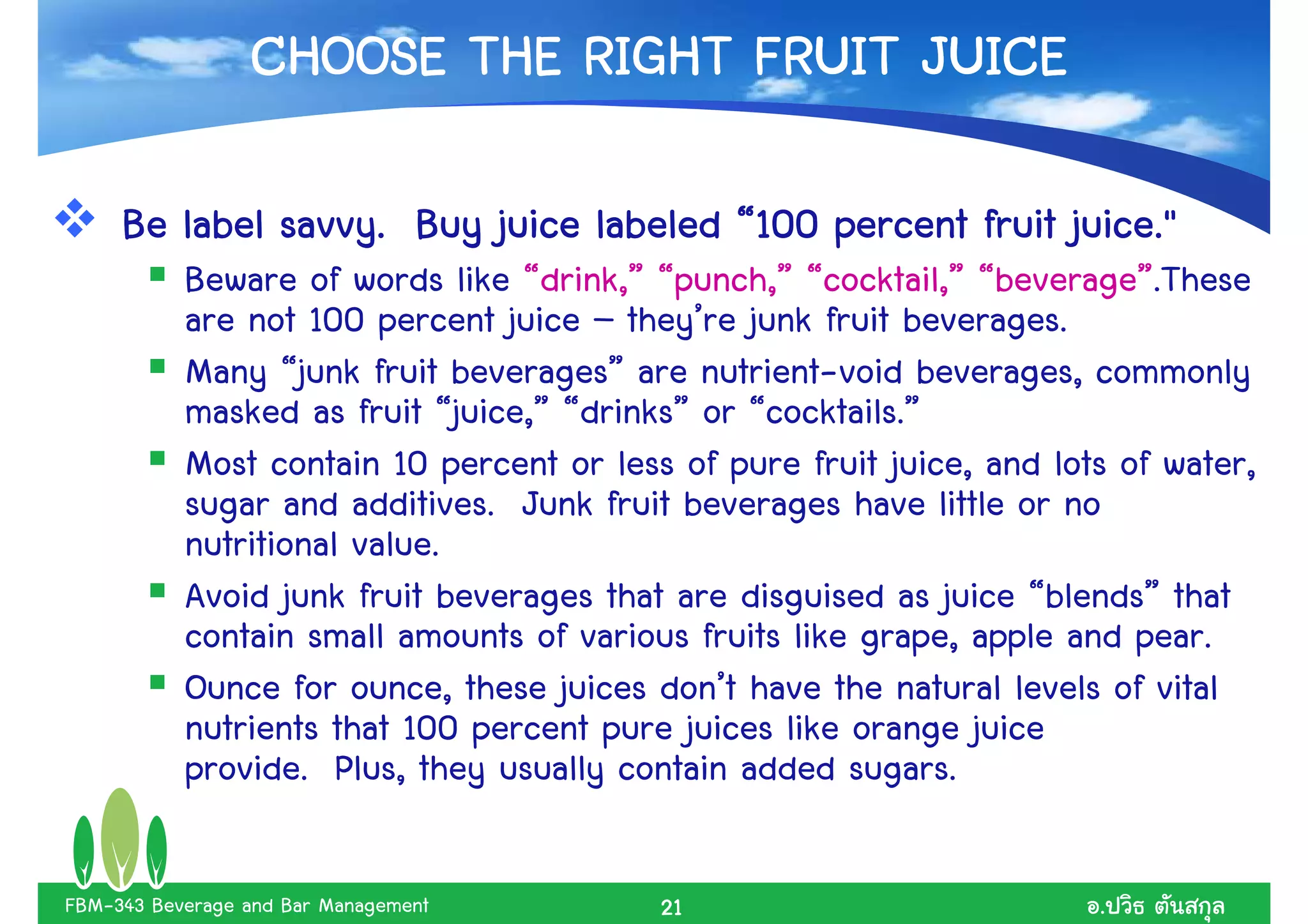 CHOOSE THE RIGHT FRUIT JUICE

     Be label savvy. Buy juice labeled “100 percent fruit juice."
           Beware of words like “drink,” “punch,” “cocktail,” “beverage”.These
           are not 100 percent juice – they’re junk fruit beverages.
           Many “junk fruit beverages” are nutrient-void beverages, commonly
           masked as fruit “juice,” “drinks” or “cocktails.”
           Most contain 10 percent or less of pure fruit juice, and lots of water,
           sugar and additives. Junk fruit beverages have little or no
           nutritional value.
           Avoid junk fruit beverages that are disguised as juice “blends” that
           contain small amounts of various fruits like grape, apple and pear.
           Ounce for ounce, these juices don’t have the natural levels of vital
           nutrients that 100 percent pure juices like orange juice
           provide. Plus, they usually contain added sugars.

FBM-343 Beverage and Bar Management       21                           .
 