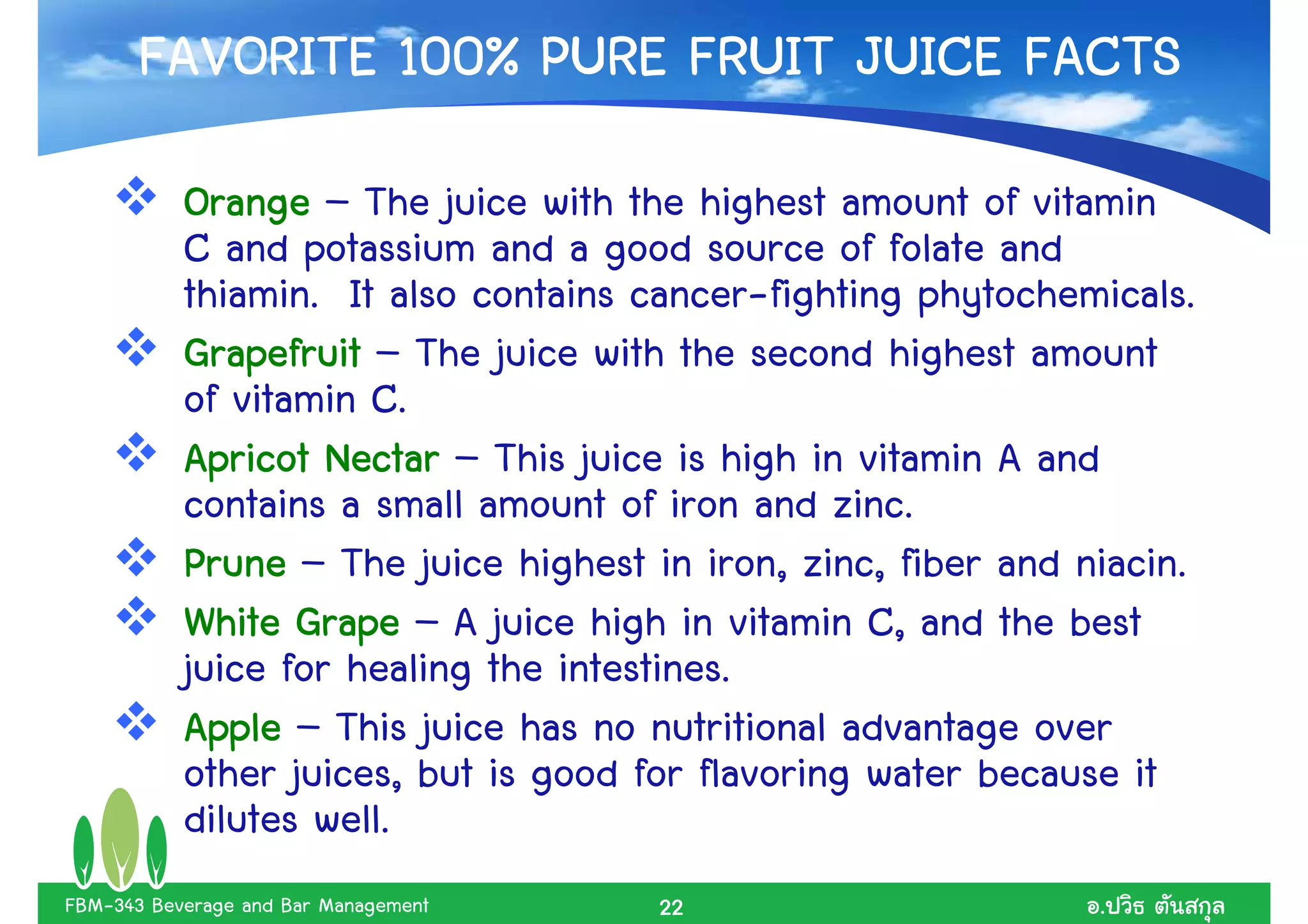 FAVORITE 100% PURE FRUIT JUICE FACTS
           Orange – The juice with the highest amount of vitamin
           C and potassium and a good source of folate and
           thiamin. It also contains cancer-fighting phytochemicals.
           Grapefruit – The juice with the second highest amount
           of vitamin C.
           Apricot Nectar – This juice is high in vitamin A and
           contains a small amount of iron and zinc.
           Prune – The juice highest in iron, zinc, fiber and niacin.
           White Grape – A juice high in vitamin C, and the best
           juice for healing the intestines.
           Apple – This juice has no nutritional advantage over
           other juices, but is good for flavoring water because it
           dilutes well.
FBM-343 Beverage and Bar Management   22                       .
 