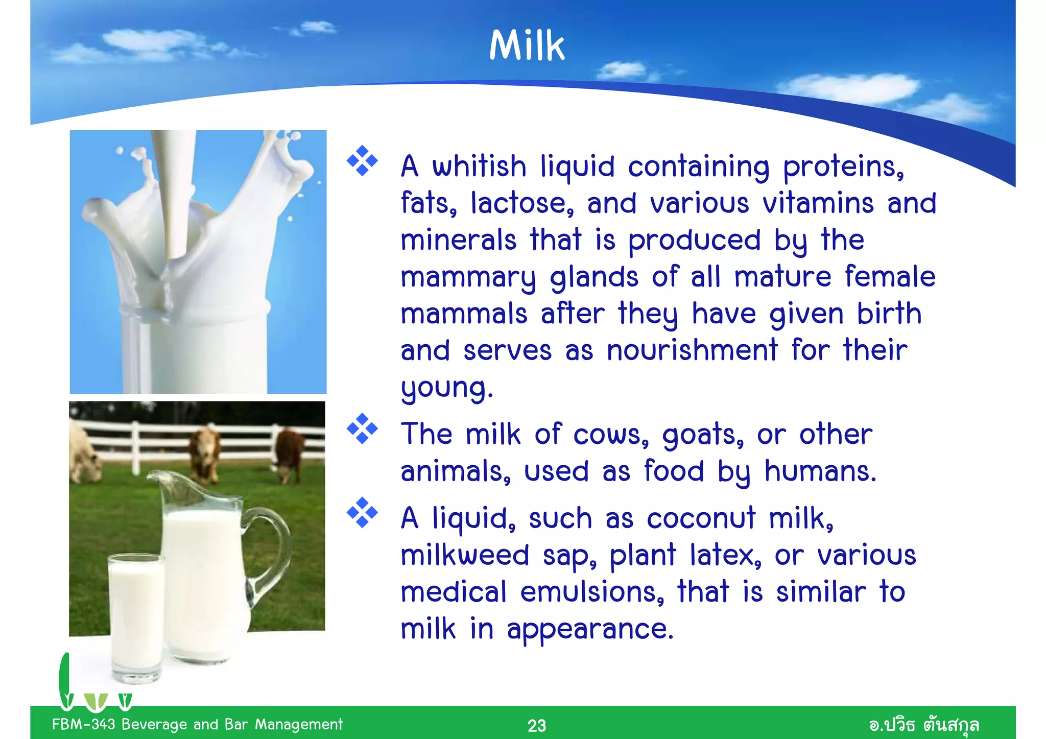 Milk
                                      A whitish liquid containing proteins,
                                      fats, lactose, and various vitamins and
                                      minerals that is produced by the
                                      mammary glands of all mature female
                                      mammals after they have given birth
                                      and serves as nourishment for their
                                      young.
                                      The milk of cows, goats, or other
                                      animals, used as food by humans.
                                      A liquid, such as coconut milk,
                                      milkweed sap, plant latex, or various
                                      medical emulsions, that is similar to
                                      milk in appearance.

FBM-343 Beverage and Bar Management            23                       .
 