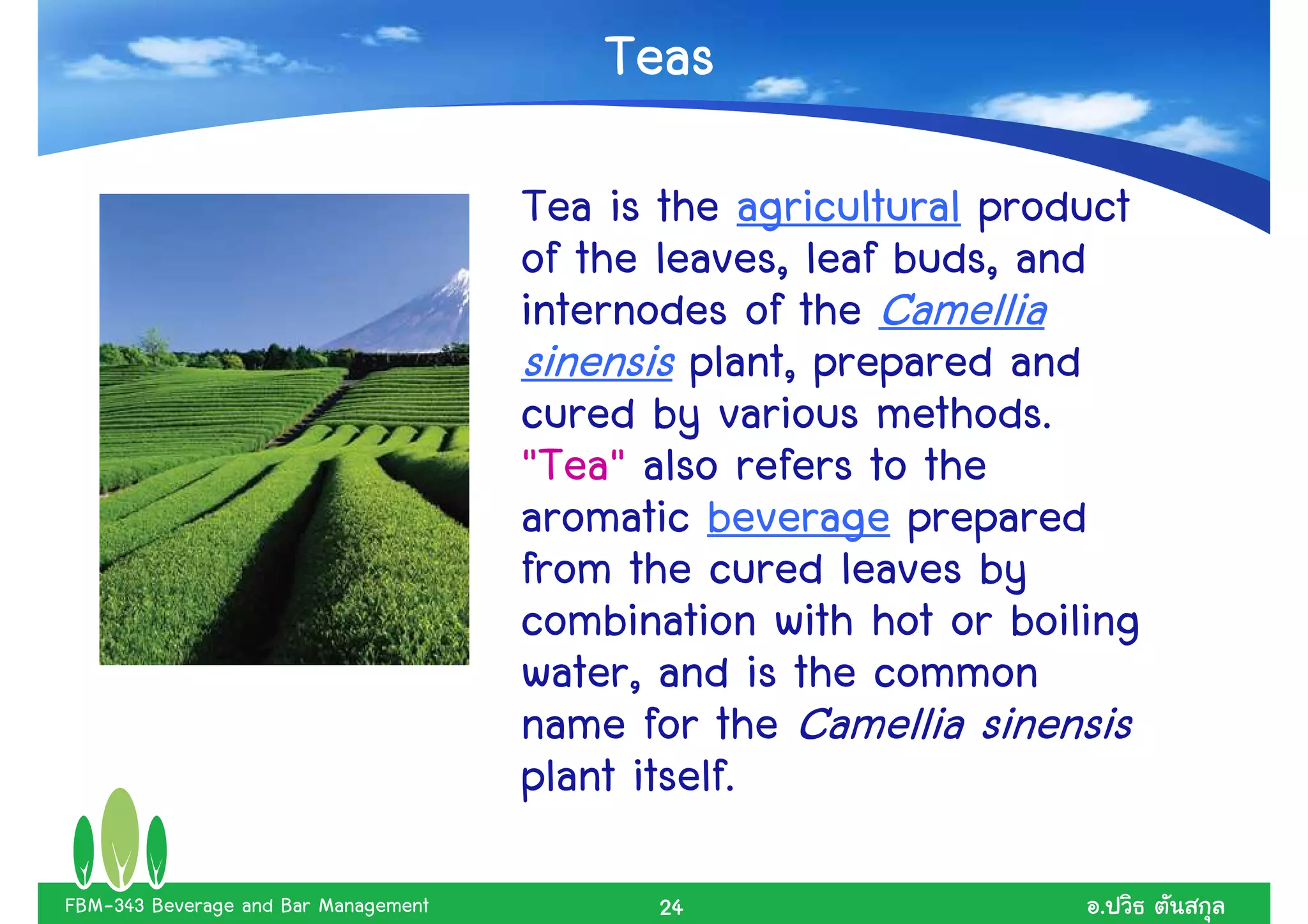 Teas
                                      Tea is the agricultural product
                                      of the leaves, leaf buds, and
                                      internodes of the Camellia
                                      sinensis plant, prepared and
                                      cured by various methods.
                                      "Tea" also refers to the
                                      aromatic beverage prepared
                                      from the cured leaves by
                                      combination with hot or boiling
                                      water, and is the common
                                      name for the Camellia sinensis
                                      plant itself.
FBM-343 Beverage and Bar Management         24                    .
 