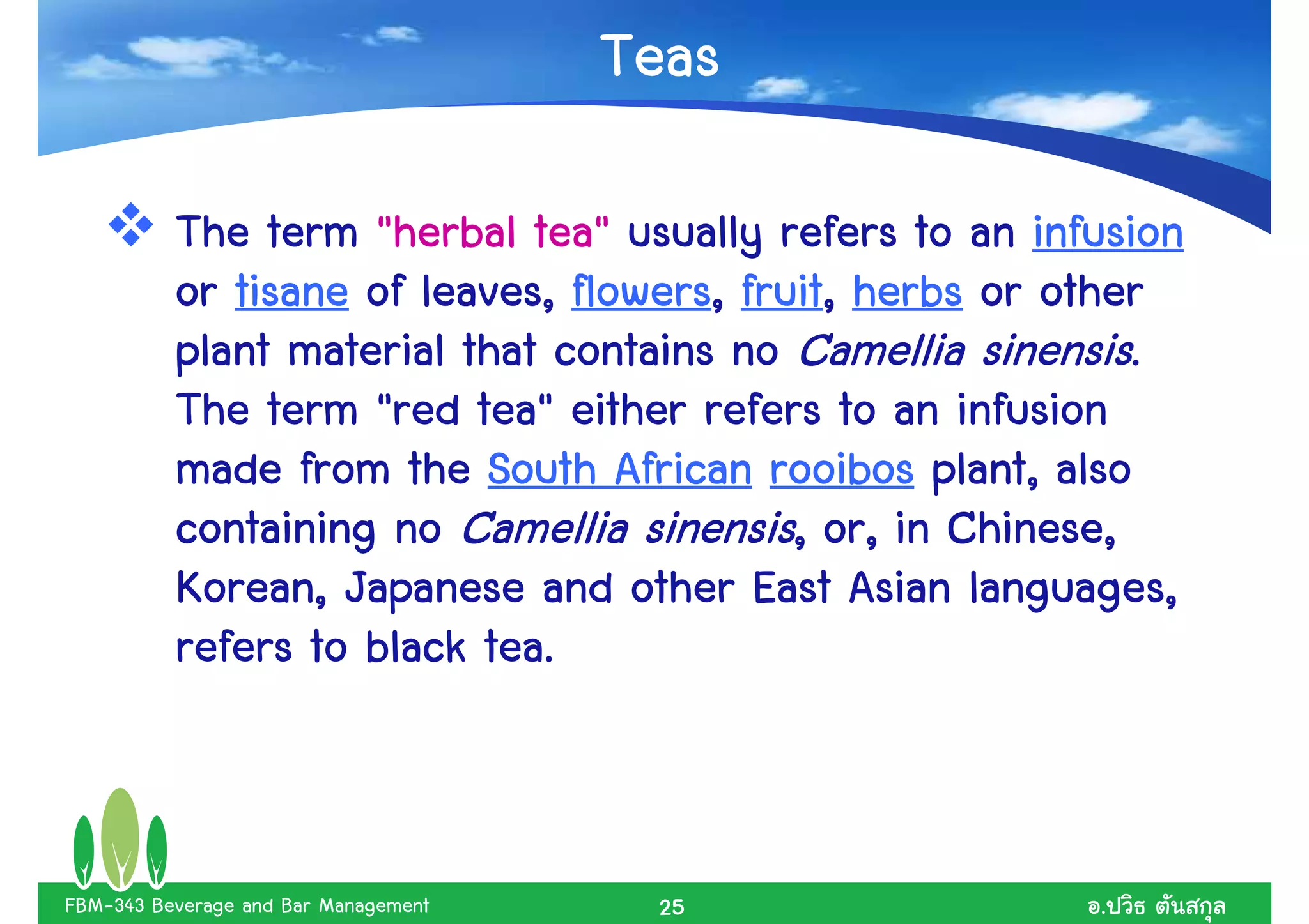 Teas

                              tea"
          The term "herbal tea" usually refers to an infusion
                                flowers, fruit,
          or tisane of leaves, flowers, fruit, herbs or other
          plant material that contains no Camellia sinensis.
                          tea"
          The term "red tea" either refers to an infusion
          made from the South African rooibos plant, also
          containing no Camellia sinensis, or, in Chinese,
          Korean, Japanese and other East Asian languages,
                           tea.
          refers to black tea.



FBM-343 Beverage and Bar Management    25               .
 