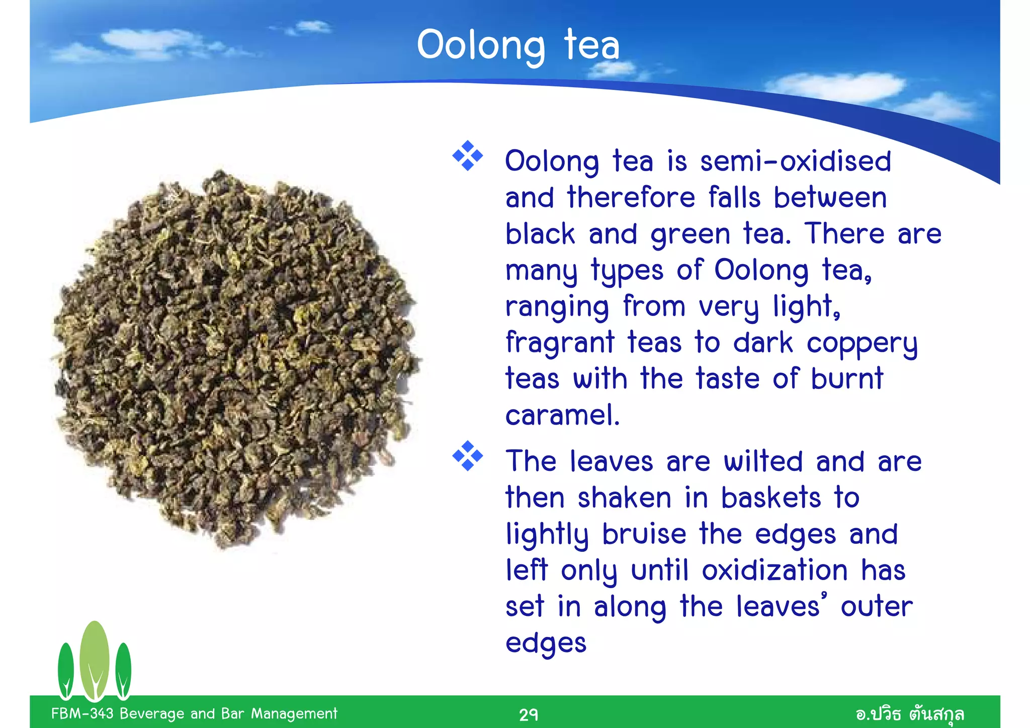 Oolong tea
                                          Oolong tea is semi-oxidised
                                          and therefore falls between
                                          black and green tea. There are
                                          many types of Oolong tea,
                                          ranging from very light,
                                          fragrant teas to dark coppery
                                          teas with the taste of burnt
                                          caramel.
                                          The leaves are wilted and are
                                          then shaken in baskets to
                                          lightly bruise the edges and
                                          left only until oxidization has
                                          set in along the leaves’ outer
                                          edges
FBM-343 Beverage and Bar Management        29                      .
 