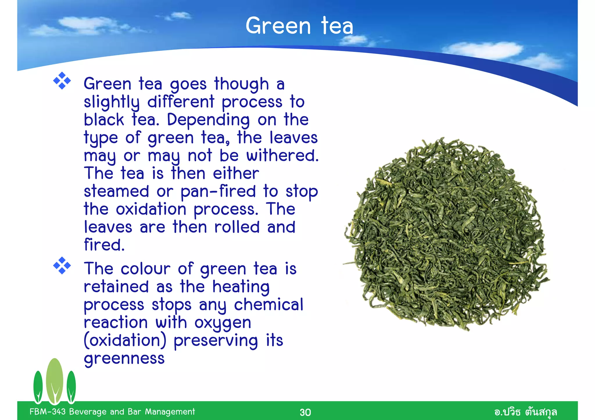 Green tea
           Green tea goes though a
           slightly different process to
           black tea. Depending on the
           type of green tea, the leaves
           may or may not be withered.
           The tea is then either
           steamed or pan-fired to stop
           the oxidation process. The
           leaves are then rolled and
           fired.
           The colour of green tea is
           retained as the heating
           process stops any chemical
           reaction with oxygen
           (oxidation) preserving its
           greenness

FBM-343 Beverage and Bar Management       30      .
 