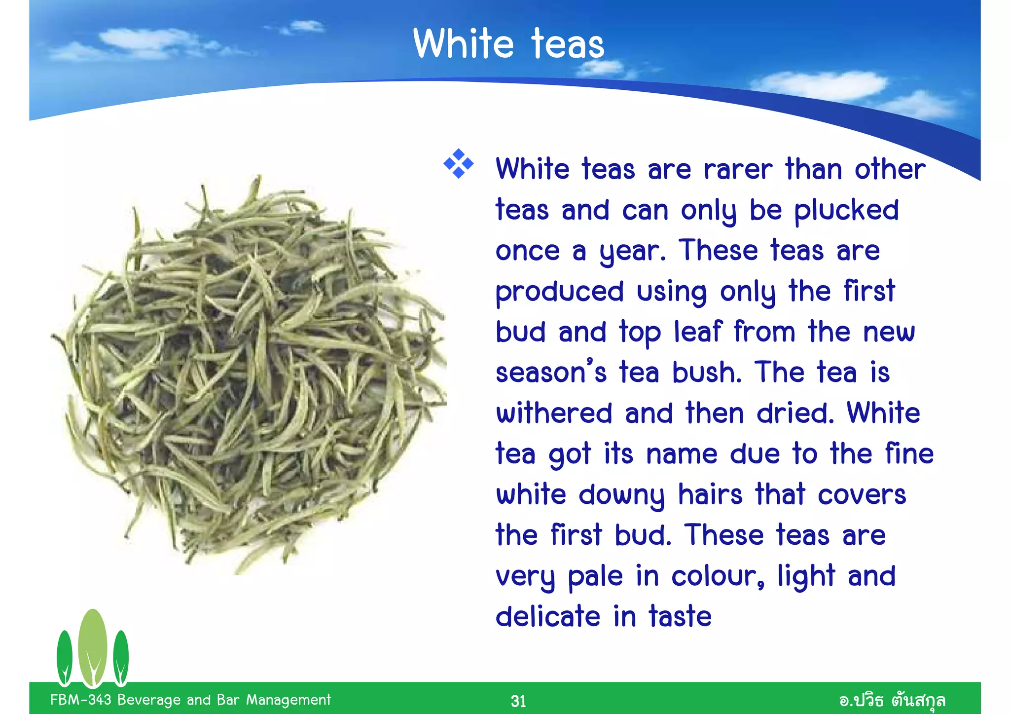 White teas

                                          White teas are rarer than other
                                          teas and can only be plucked
                                                   year.
                                          once a year. These teas are
                                          produced using only the first
                                          bud and top leaf from the new
                                          season’        bush.
                                          season’s tea bush. The tea is
                                                               dried.
                                          withered and then dried. White
                                          tea got its name due to the fine
                                          white downy hairs that covers
                                                    bud.
                                          the first bud. These teas are
                                          very pale in colour, light and
                                                         colour,
                                          delicate in taste
FBM-343 Beverage and Bar Management        31                      .
 