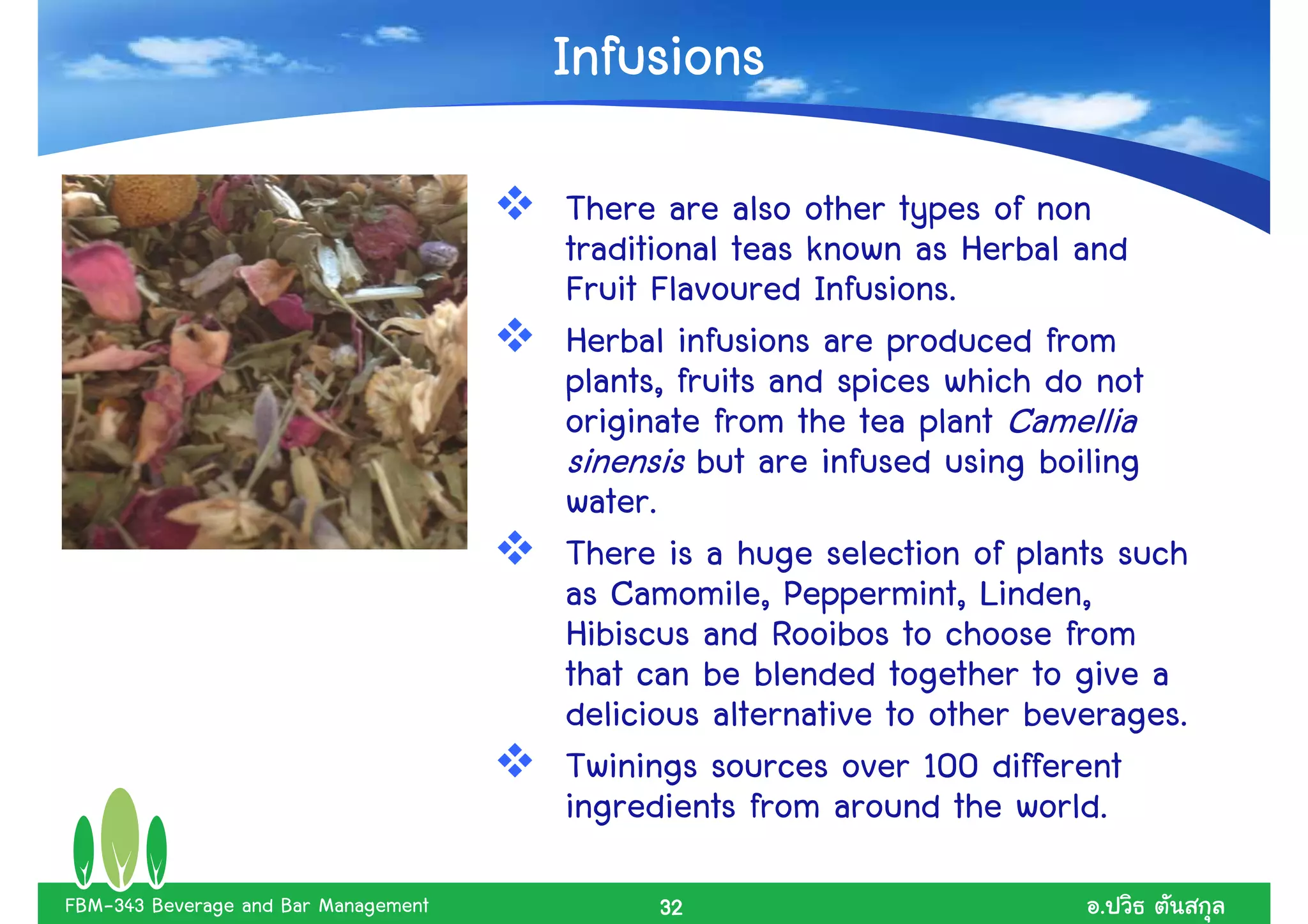 Infusions
                                      There are also other types of non
                                      traditional teas known as Herbal and
                                      Fruit Flavoured Infusions.
                                      Herbal infusions are produced from
                                      plants, fruits and spices which do not
                                      originate from the tea plant Camellia
                                      sinensis but are infused using boiling
                                      water.
                                      There is a huge selection of plants such
                                      as Camomile, Peppermint, Linden,
                                      Hibiscus and Rooibos to choose from
                                      that can be blended together to give a
                                      delicious alternative to other beverages.
                                      Twinings sources over 100 different
                                      ingredients from around the world.
FBM-343 Beverage and Bar Management         32                           .
 