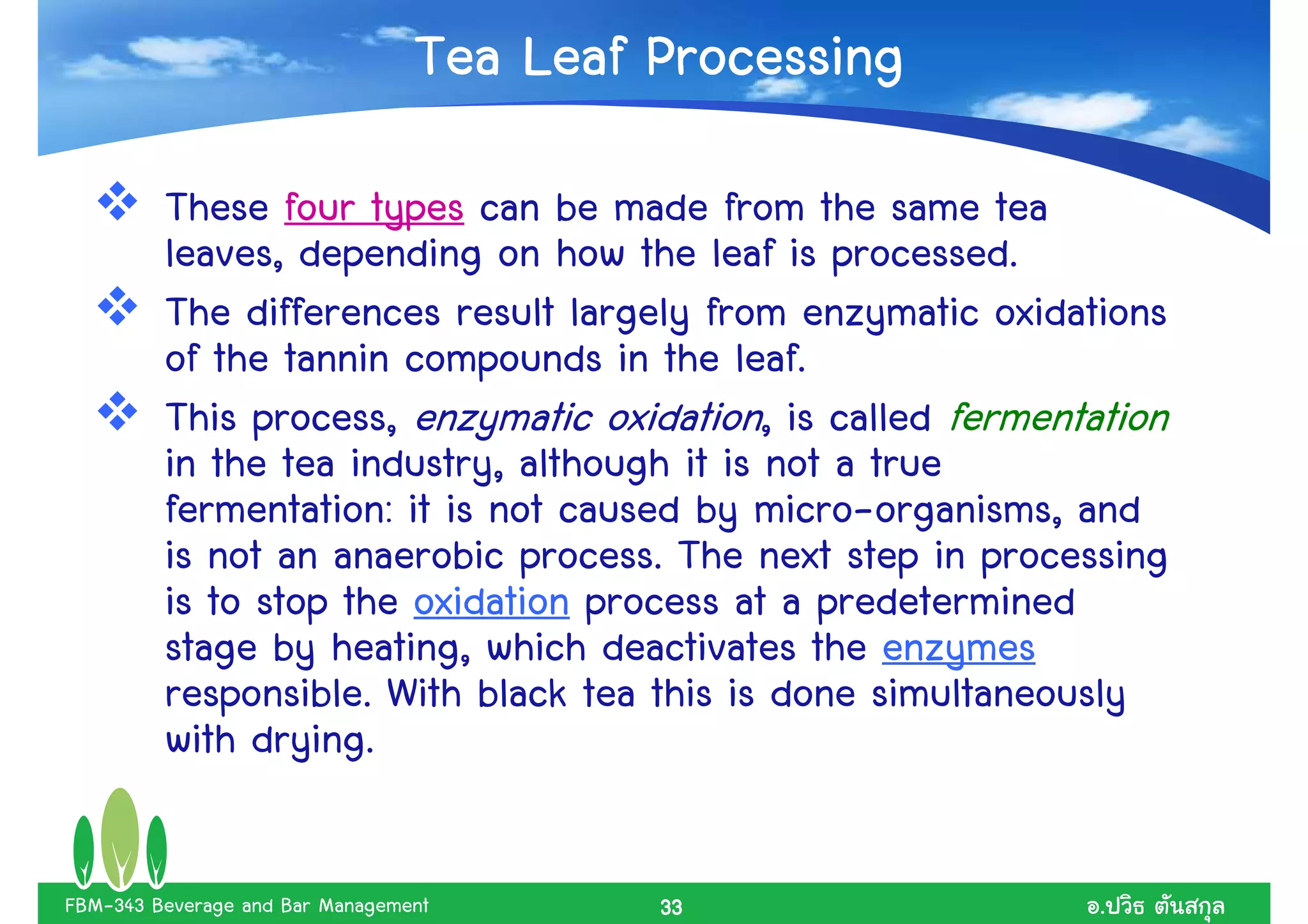 Tea Leaf Processing
         These four types can be made from the same tea
         leaves, depending on how the leaf is processed.
         The differences result largely from enzymatic oxidations
         of the tannin compounds in the leaf.
         This process, enzymatic oxidation, is called fermentation
         in the tea industry, although it is not a true
         fermentation: it is not caused by micro-organisms, and
         is not an anaerobic process. The next step in processing
         is to stop the oxidation process at a predetermined
         stage by heating, which deactivates the enzymes
         responsible. With black tea this is done simultaneously
         with drying.

FBM-343 Beverage and Bar Management       33                  .
 