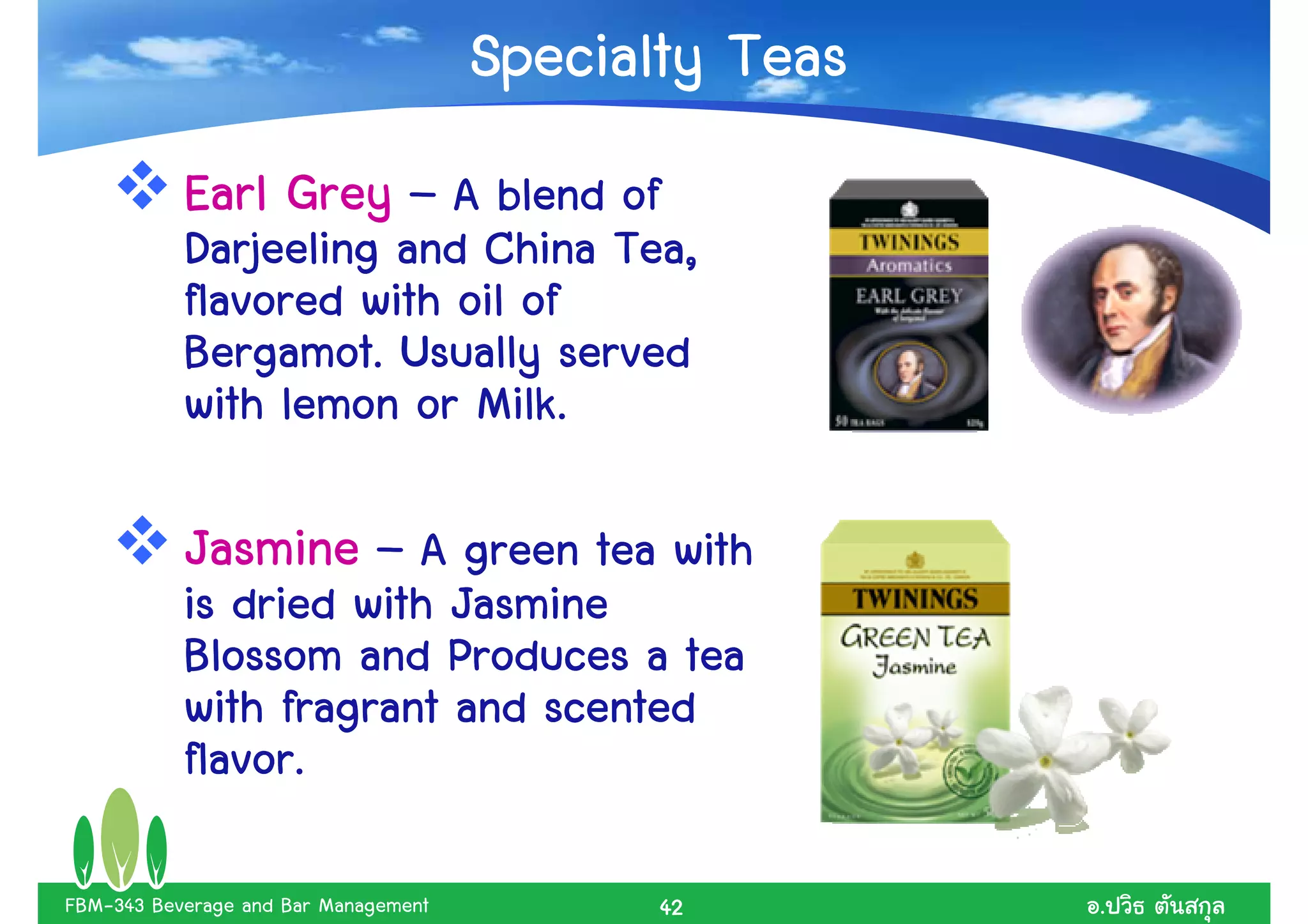 Specialty Teas
           Earl Grey – A blend of
           Darjeeling and China Tea,
           flavored with oil of
           Bergamot. Usually served
           with lemon or Milk.

           Jasmine – A green tea with
           is dried with Jasmine
           Blossom and Produces a tea
           with fragrant and scented
           flavor.

FBM-343 Beverage and Bar Management          42        .
 