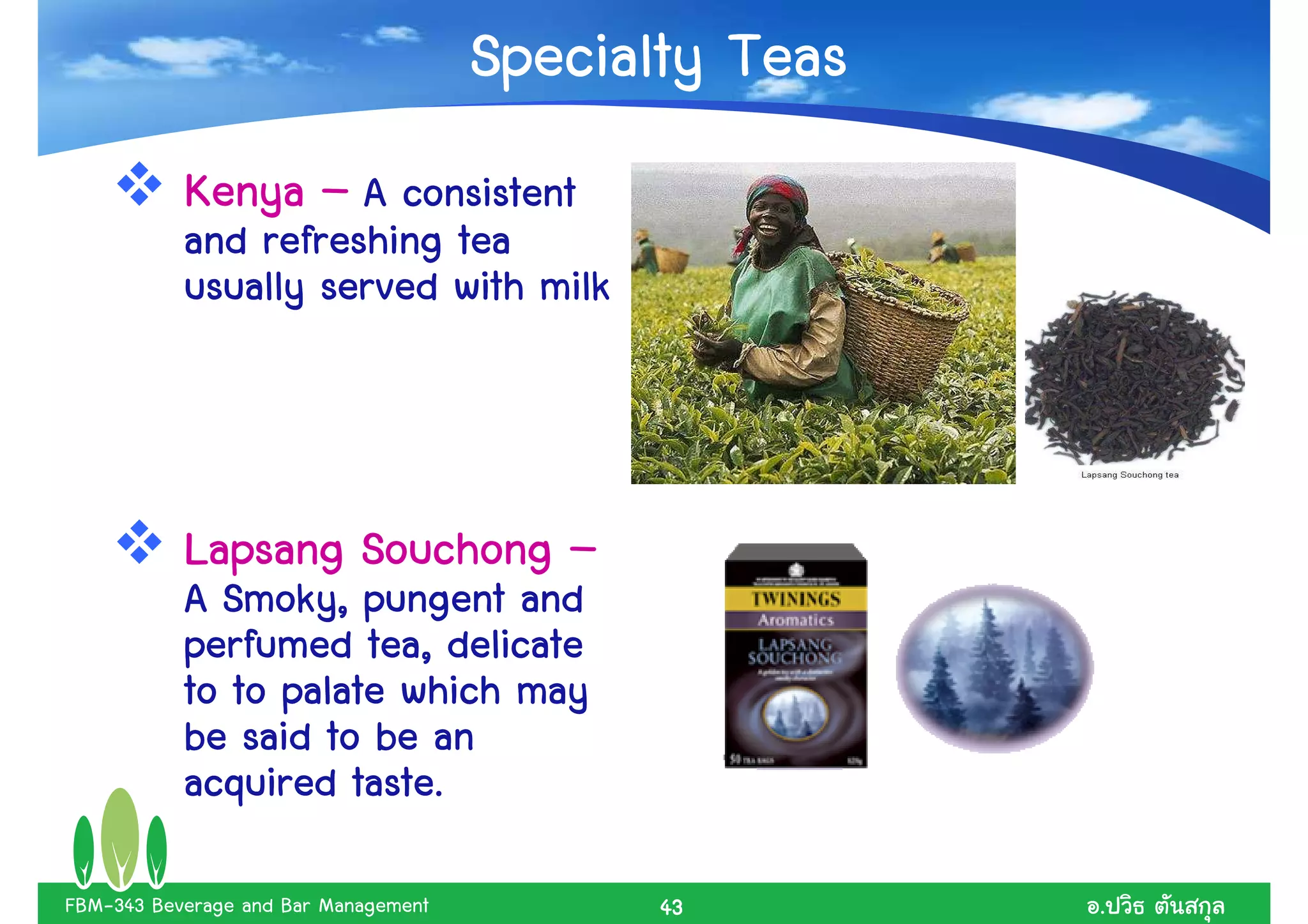 Specialty Teas
           Kenya – A consistent
           and refreshing tea
           usually served with milk



           Lapsang Souchong –
           A Smoky, pungent and
           perfumed tea, delicate
           to to palate which may
           be said to be an
           acquired taste.

FBM-343 Beverage and Bar Management          43        .
 