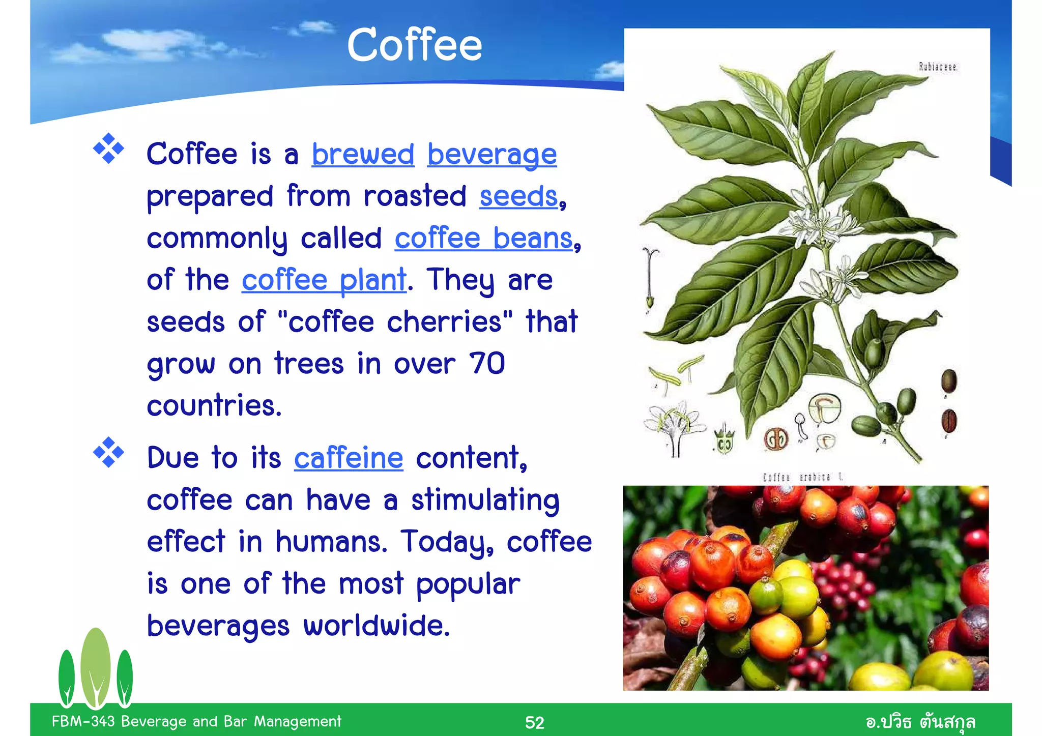 Coffee
           Coffee is a brewed beverage
                                   seeds,
           prepared from roasted seeds,
                                    beans,
           commonly called coffee beans,
                         plant.
           of the coffee plant. They are
                             cherries"
           seeds of "coffee cherries" that
           grow on trees in over 70
           countries..
           countries
           Due to its caffeine content,
           coffee can have a stimulating
                     humans.
           effect in humans. Today, coffee
           is one of the most popular
                       worldwide.
           beverages worldwide.

FBM-343 Beverage and Bar Management            52   .
 