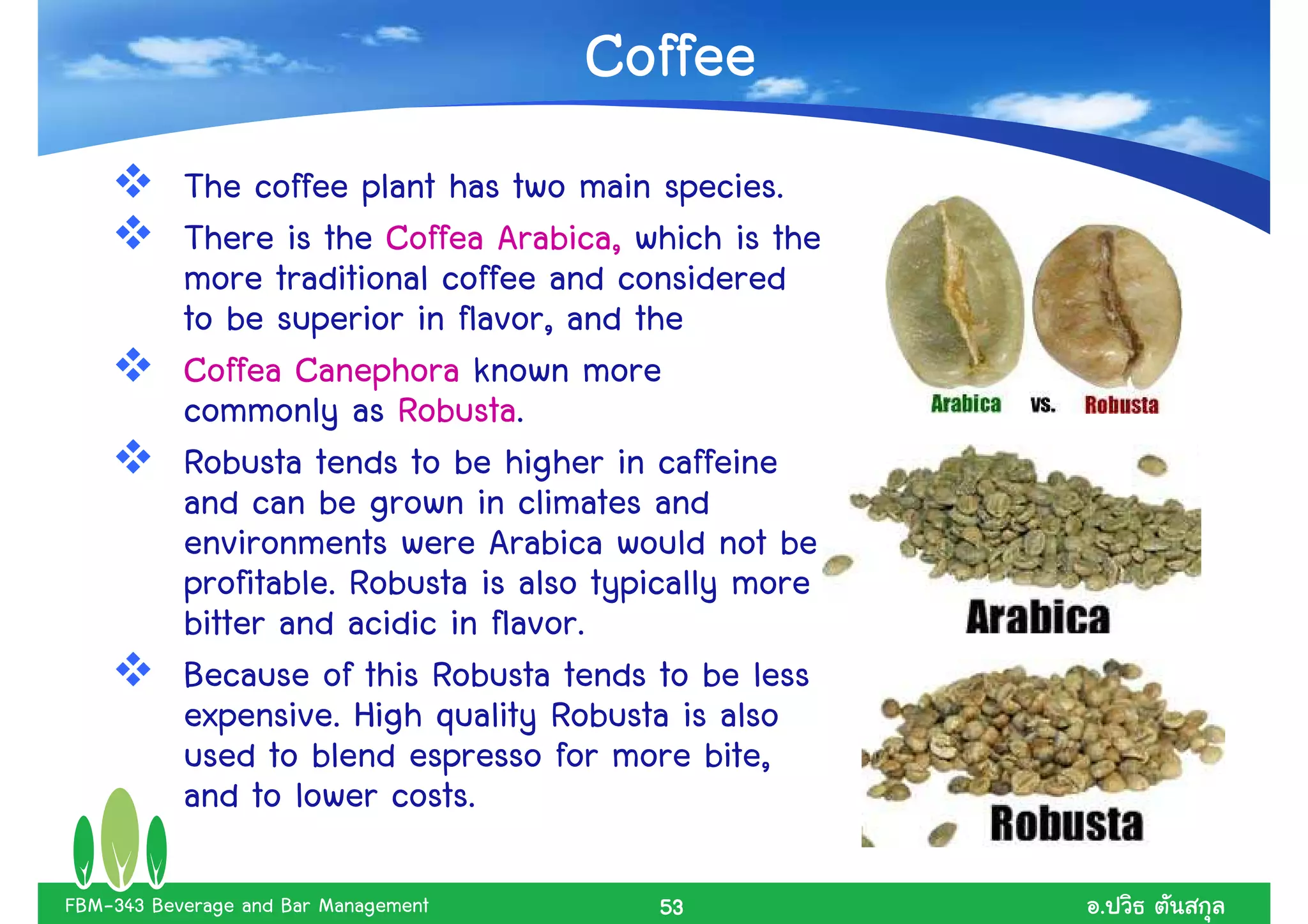 Coffee
           The coffee plant has two main species.
           There is the Coffea Arabica, which is the
           more traditional coffee and considered
           to be superior in flavor, and the
           Coffea Canephora known more
           commonly as Robusta.
           Robusta tends to be higher in caffeine
           and can be grown in climates and
           environments were Arabica would not be
           profitable. Robusta is also typically more
           bitter and acidic in flavor.
           Because of this Robusta tends to be less
           expensive. High quality Robusta is also
           used to blend espresso for more bite,
           and to lower costs.

FBM-343 Beverage and Bar Management       53            .
 
