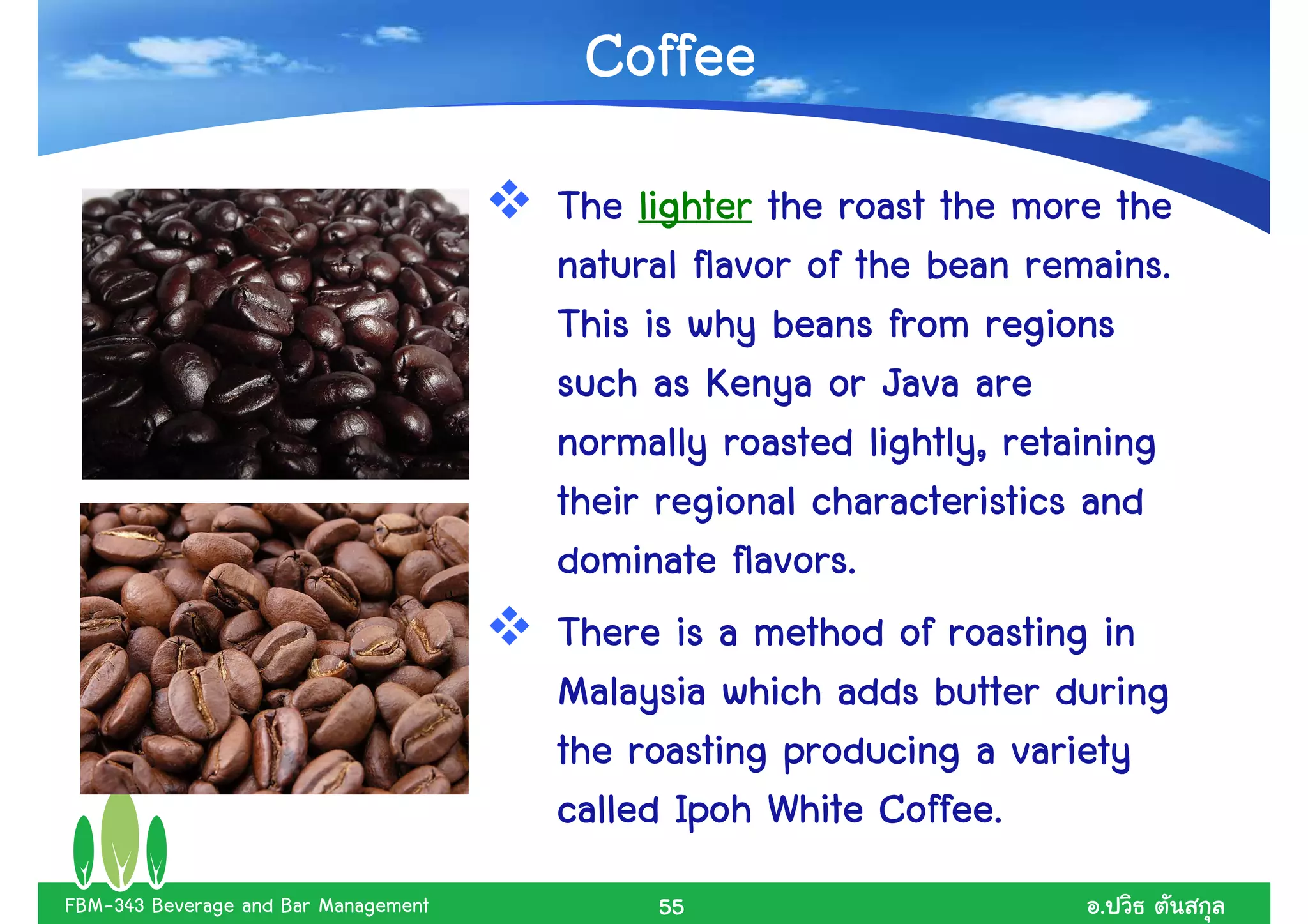 Coffee
                                      The lighter the roast the more the
                                                                  remains.
                                      natural flavor of the bean remains.
                                      This is why beans from regions
                                      such as Kenya or Java are
                                      normally roasted lightly, retaining
                                      their regional characteristics and
                                                 flavors.
                                      dominate flavors.
                                      There is a method of roasting in
                                      Malaysia which adds butter during
                                      the roasting producing a variety
                                                          Coffee.
                                      called Ipoh White Coffee.
FBM-343 Beverage and Bar Management        55                        .
 