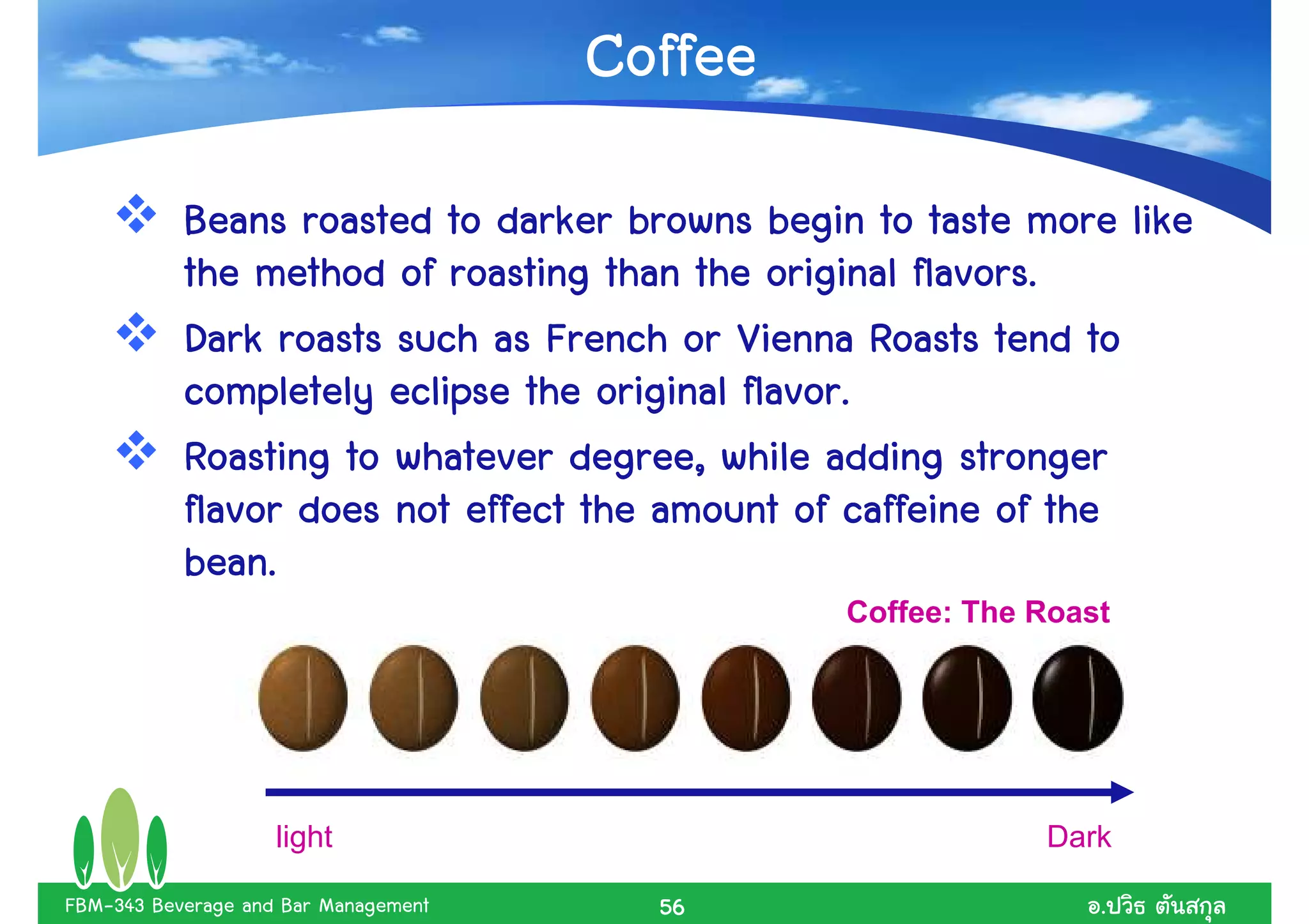 Coffee
           Beans roasted to darker browns begin to taste more like
                                                    flavors.
           the method of roasting than the original flavors.
           Dark roasts such as French or Vienna Roasts tend to
                                           flavor.
           completely eclipse the original flavor.
           Roasting to whatever degree, while adding stronger
           flavor does not effect the amount of caffeine of the
           bean.
           bean.
                                               Coffee: The Roast




                    light                                  Dark

FBM-343 Beverage and Bar Management     56                     .
 