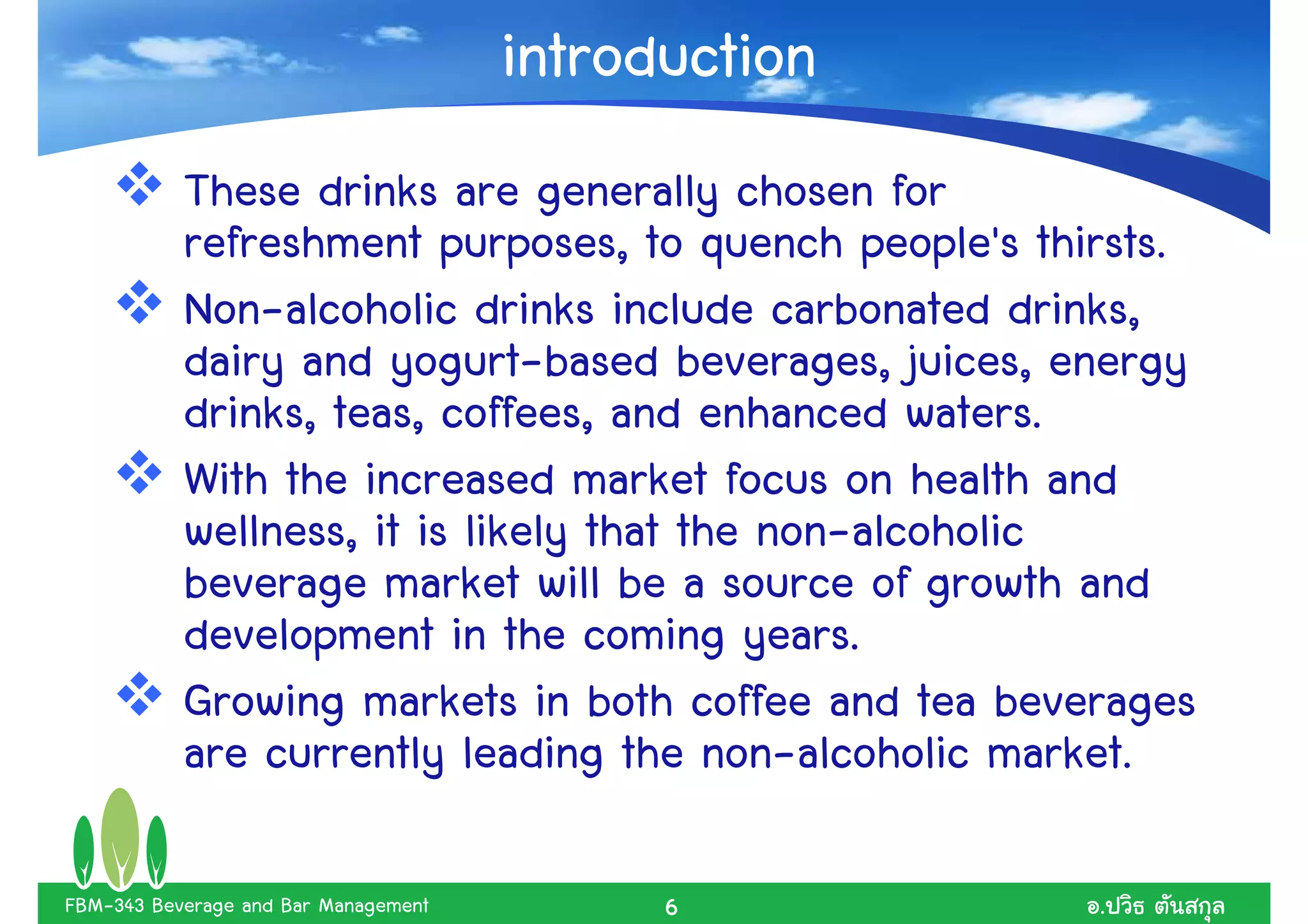 introduction
           These drinks are generally chosen for
           refreshment purposes, to quench people's thirsts.
           Non-alcoholic drinks include carbonated drinks,
           dairy and yogurt-based beverages, juices, energy
           drinks, teas, coffees, and enhanced waters.
           With the increased market focus on health and
           wellness, it is likely that the non-alcoholic
           beverage market will be a source of growth and
           development in the coming years.
           Growing markets in both coffee and tea beverages
           are currently leading the non-alcoholic market.

FBM-343 Beverage and Bar Management         6          .
 