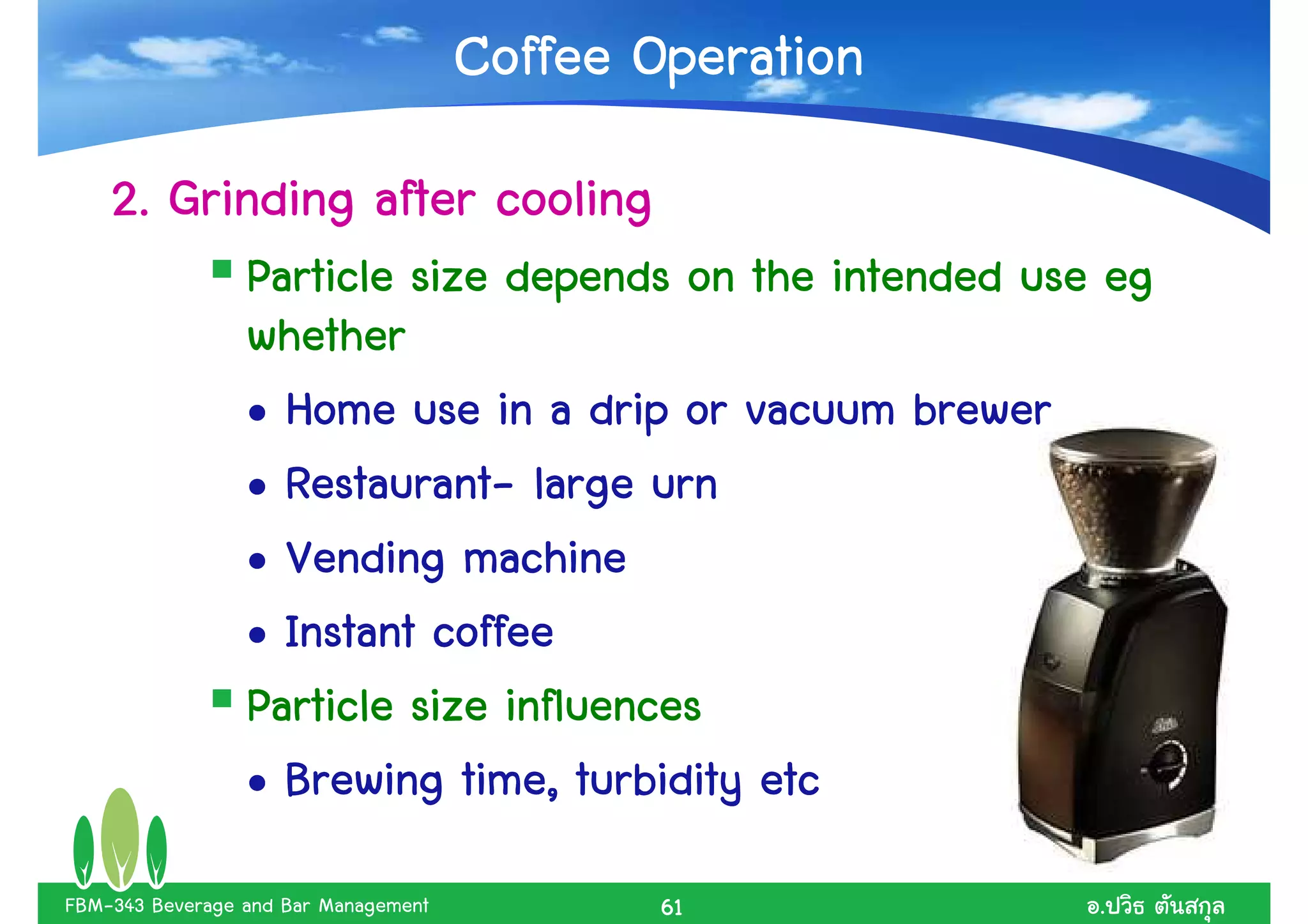 Coffee Operation
    2. Grinding after cooling
                 Particle size depends on the intended use eg
                 whether
                 • Home use in a drip or vacuum brewer
                   Restaurant-
                 • Restaurant- large urn
                 • Vending machine
                 • Instant coffee
                 Particle size influences
                             time,
                 • Brewing time, turbidity etc
FBM-343 Beverage and Bar Management           61          .
 