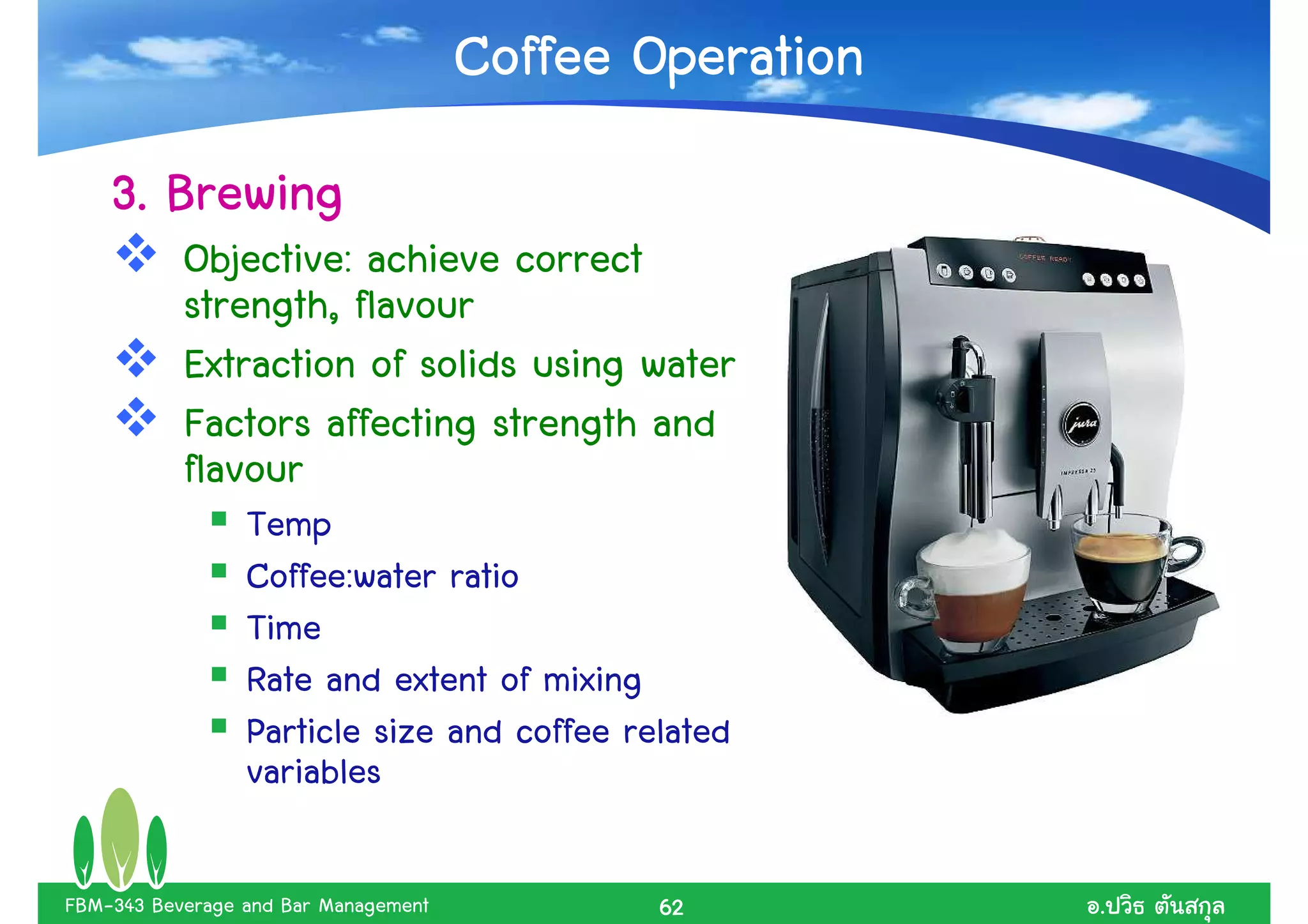 Coffee Operation
    3. Brewing
           Objective: achieve correct
           strength, flavour
           Extraction of solids using water
           Factors affecting strength and
           flavour
                 Temp
                 Coffee:water ratio
                 Time
                 Rate and extent of mixing
                 Particle size and coffee related
                 variables

FBM-343 Beverage and Bar Management          62          .
 