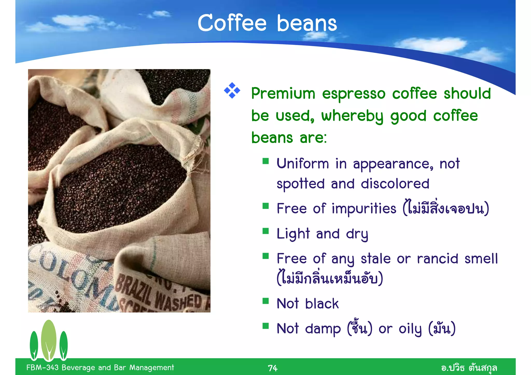 Coffee beans

                                          Premium espresso coffee should
                                          be used, whereby good coffee
                                          beans are:
                                             Uniform in appearance, not
                                             spotted and discolored
                                             Free of impurities (          )
                                             Light and dry
                                             Free of any stale or rancid smell
                                             (              )
                                             Not black
                                             Not damp ( ) or oily ( )
FBM-343 Beverage and Bar Management         74                        .
 