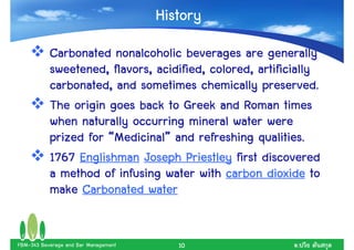 History
           Carbonated nonalcoholic beverages are generally
           sweetened, flavors, acidified, colored, artificially
           carbonated, and sometimes chemically preserved.
           The origin goes back to Greek and Roman times
           when naturally occurring mineral water were
           prized for “Medicinal” and refreshing qualities.
                       Medicinal”
           1767 Englishman Joseph Priestley first discovered
           a method of infusing water with carbon dioxide to
           make Carbonated water


FBM-343 Beverage and Bar Management      10               .
 