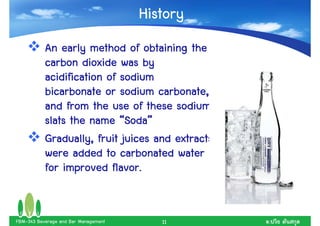 History
           An early method of obtaining the
           carbon dioxide was by
           acidification of sodium
           bicarbonate or sodium carbonate,
           and from the use of these sodium
                             Soda”
           slats the name “Soda”
           Gradually, fruit juices and extracts
           were added to carbonated water
           for improved flavor.


FBM-343 Beverage and Bar Management      11       .
 