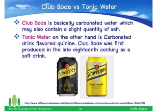 Club Soda vs Tonic Water
           Club Soda is basically carbonated water which
                                                 salt.
           may also contain a slight quantity of salt.
           Tonic Water on the other hand is Carbonated
                          quinine.
           drink flavored quinine. Club Soda was first
           produced in the late eighteenth century as a
           soft drink.




             http://www.differencebetween.net/object/difference-between-club-soda-and-tonic-water/#ixzz12IzIv1RR

FBM-343 Beverage and Bar Management                      14                                          .
 