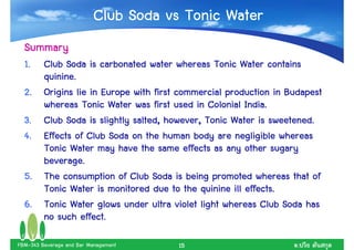Club Soda vs Tonic Water
  Summary
  1.     Club Soda is carbonated water whereas Tonic Water contains
         quinine.
  2.                                                               Budapest
         Origins lie in Europe with first commercial production in Budapest
         whereas Tonic Water was first used in Colonial India.
  3.     Club Soda is slightly salted, however, Tonic Water is sweetened.
  4.     Effects of Club Soda on the human body are negligible whereas
         Tonic Water may have the same effects as any other sugary
         beverage.
  5.     The consumption of Club Soda is being promoted whereas that of
         Tonic Water is monitored due to the quinine ill effects.
  6.     Tonic Water glows under ultra violet light whereas Club Soda has
         no such effect.

FBM-343 Beverage and Bar Management      15                          .
 