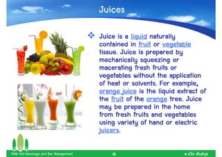 Juices

                                      Juice is a liquid naturally
                                      contained in fruit or vegetable
                                      tissue. Juice is prepared by
                                      mechanically squeezing or
                                      macerating fresh fruits or
                                      vegetables without the application
                                      of heat or solvents. For example,
                                      orange juice is the liquid extract of
                                      the fruit of the orange tree. Juice
                                      may be prepared in the home
                                      from fresh fruits and vegetables
                                      using variety of hand or electric
                                      juicers.
                                      juicers.

FBM-343 Beverage and Bar Management       18                        .
 
