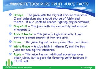 FAVORITE 100% PURE FRUIT JUICE FACTS
           Orange – The juice with the highest amount of vitamin
           C and potassium and a good source of folate and
           thiamin. It also contains cancer-fighting phytochemicals.
           Grapefruit – The juice with the second highest amount
           of vitamin C.
           Apricot Nectar – This juice is high in vitamin A and
           contains a small amount of iron and zinc.
           Prune – The juice highest in iron, zinc, fiber and niacin.
           White Grape – A juice high in vitamin C, and the best
           juice for healing the intestines.
           Apple – This juice has no nutritional advantage over
           other juices, but is good for flavoring water because it
           dilutes well.
FBM-343 Beverage and Bar Management   22                       .
 