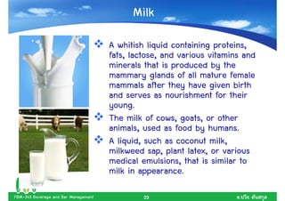Milk
                                      A whitish liquid containing proteins,
                                      fats, lactose, and various vitamins and
                                      minerals that is produced by the
                                      mammary glands of all mature female
                                      mammals after they have given birth
                                      and serves as nourishment for their
                                      young.
                                      The milk of cows, goats, or other
                                      animals, used as food by humans.
                                      A liquid, such as coconut milk,
                                      milkweed sap, plant latex, or various
                                      medical emulsions, that is similar to
                                      milk in appearance.

FBM-343 Beverage and Bar Management            23                       .
 