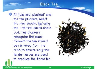 Black Tea
           All teas are ‘plucked’ and
           the tea pluckers select
           the new shoots, typically
           the first two leaves and a
           bud. Tea pluckers
           recognise the exact
           moment the tea should
           be removed from the
           bush to ensure only the
           tender leaves are used
           to produce the finest tea.
FBM-343 Beverage and Bar Management       28      .
 