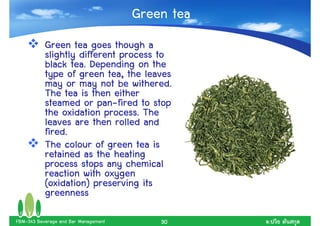 Green tea
           Green tea goes though a
           slightly different process to
           black tea. Depending on the
           type of green tea, the leaves
           may or may not be withered.
           The tea is then either
           steamed or pan-fired to stop
           the oxidation process. The
           leaves are then rolled and
           fired.
           The colour of green tea is
           retained as the heating
           process stops any chemical
           reaction with oxygen
           (oxidation) preserving its
           greenness

FBM-343 Beverage and Bar Management       30      .
 