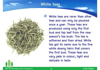 White teas

                                          White teas are rarer than other
                                          teas and can only be plucked
                                                   year.
                                          once a year. These teas are
                                          produced using only the first
                                          bud and top leaf from the new
                                          season’        bush.
                                          season’s tea bush. The tea is
                                                               dried.
                                          withered and then dried. White
                                          tea got its name due to the fine
                                          white downy hairs that covers
                                                    bud.
                                          the first bud. These teas are
                                          very pale in colour, light and
                                                         colour,
                                          delicate in taste
FBM-343 Beverage and Bar Management        31                      .
 