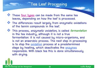 Tea Leaf Processing
         These four types can be made from the same tea
         leaves, depending on how the leaf is processed.
         The differences result largely from enzymatic oxidations
         of the tannin compounds in the leaf.
         This process, enzymatic oxidation, is called fermentation
         in the tea industry, although it is not a true
         fermentation: it is not caused by micro-organisms, and
         is not an anaerobic process. The next step in processing
         is to stop the oxidation process at a predetermined
         stage by heating, which deactivates the enzymes
         responsible. With black tea this is done simultaneously
         with drying.

FBM-343 Beverage and Bar Management       33                  .
 