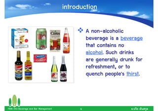 introduction

                                                  non-
                                                A non-alcoholic
                                                beverage is a beverage
                                                that contains no
                                                alcohol.
                                                alcohol. Such drinks
                                                are generally drunk for
                                                refreshment, or to
                                                                 thirst.
                                                quench people's thirst.



FBM-343 Beverage and Bar Management         4                      .
 