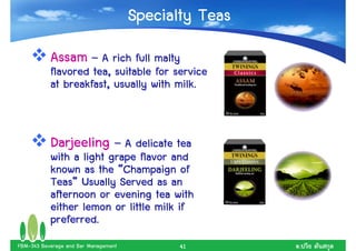 Specialty Teas
           Assam – A rich full malty
           flavored tea, suitable for service
           at breakfast, usually with milk.


           Darjeeling – A delicate tea
           with a light grape flavor and
           known as the “Champaign of
           Teas”
           Teas” Usually Served as an
           afternoon or evening tea with
           either lemon or little milk if
           preferred.
FBM-343 Beverage and Bar Management          41        .
 