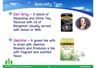 Specialty Teas
           Earl Grey – A blend of
           Darjeeling and China Tea,
           flavored with oil of
           Bergamot. Usually served
           with lemon or Milk.

           Jasmine – A green tea with
           is dried with Jasmine
           Blossom and Produces a tea
           with fragrant and scented
           flavor.

FBM-343 Beverage and Bar Management          42        .
 