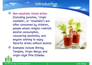 introduction
           Non-
           Non-alcoholic mixed drinks
           (including punches, "virgin
           cocktails", or "mocktails") are
           often consumed by children,
           people whose religion restricts
           alcohol consumption,
           recovering alcoholics, and
                        alcoholics,
           anyone wishing to enjoy
           flavorful drinks without alcohol.
           Examples include Shirley
           Temples, Virgin Marys, and
           Temples,          Marys,
           virgin-           Coladas.
           virgin-style Pina Coladas.

FBM-343 Beverage and Bar Management         5        .
 