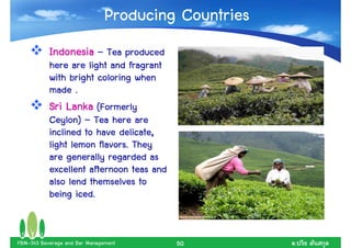 Producing Countries
           Indonesia – Tea produced
           here are light and fragrant
           with bright coloring when
           made .
           Sri Lanka (Formerly
           Ceylon) – Tea here are
           inclined to have delicate,
           light lemon flavors. They
           are generally regarded as
           excellent afternoon teas and
           also lend themselves to
           being iced.


FBM-343 Beverage and Bar Management       50         .
 