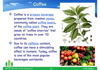 Coffee
           Coffee is a brewed beverage
                                   seeds,
           prepared from roasted seeds,
                                    beans,
           commonly called coffee beans,
                         plant.
           of the coffee plant. They are
                             cherries"
           seeds of "coffee cherries" that
           grow on trees in over 70
           countries..
           countries
           Due to its caffeine content,
           coffee can have a stimulating
                     humans.
           effect in humans. Today, coffee
           is one of the most popular
                       worldwide.
           beverages worldwide.

FBM-343 Beverage and Bar Management            52   .
 