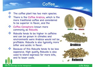 Coffee
           The coffee plant has two main species.
           There is the Coffea Arabica, which is the
           more traditional coffee and considered
           to be superior in flavor, and the
           Coffea Canephora known more
           commonly as Robusta.
           Robusta tends to be higher in caffeine
           and can be grown in climates and
           environments were Arabica would not be
           profitable. Robusta is also typically more
           bitter and acidic in flavor.
           Because of this Robusta tends to be less
           expensive. High quality Robusta is also
           used to blend espresso for more bite,
           and to lower costs.

FBM-343 Beverage and Bar Management       53            .
 