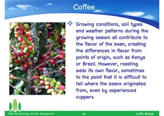 Coffee
                                      Growing conditions, soil types
                                      and weather patterns during the
                                      growing season all contribute to
                                      the flavor of the bean, creating
                                      the differences in flavor from
                                      points of origin, such as Kenya
                                      or Brazil.. However, roasting
                                          Brazil
                                      adds its own flavor, sometimes
                                      to the point that it is difficult to
                                      tell where the beans originated
                                      from, even by experienced
                                      cuppers.
                                      cuppers.

FBM-343 Beverage and Bar Management      54                         .
 