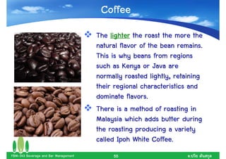 Coffee
                                      The lighter the roast the more the
                                                                  remains.
                                      natural flavor of the bean remains.
                                      This is why beans from regions
                                      such as Kenya or Java are
                                      normally roasted lightly, retaining
                                      their regional characteristics and
                                                 flavors.
                                      dominate flavors.
                                      There is a method of roasting in
                                      Malaysia which adds butter during
                                      the roasting producing a variety
                                                          Coffee.
                                      called Ipoh White Coffee.
FBM-343 Beverage and Bar Management        55                        .
 