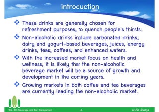 introduction
           These drinks are generally chosen for
           refreshment purposes, to quench people's thirsts.
           Non-alcoholic drinks include carbonated drinks,
           dairy and yogurt-based beverages, juices, energy
           drinks, teas, coffees, and enhanced waters.
           With the increased market focus on health and
           wellness, it is likely that the non-alcoholic
           beverage market will be a source of growth and
           development in the coming years.
           Growing markets in both coffee and tea beverages
           are currently leading the non-alcoholic market.

FBM-343 Beverage and Bar Management         6          .
 