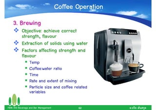 Coffee Operation
    3. Brewing
           Objective: achieve correct
           strength, flavour
           Extraction of solids using water
           Factors affecting strength and
           flavour
                 Temp
                 Coffee:water ratio
                 Time
                 Rate and extent of mixing
                 Particle size and coffee related
                 variables

FBM-343 Beverage and Bar Management          62          .
 
