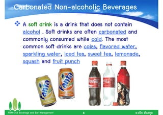 Non-
    Carbonated Non-alcoholic Beverages
           A soft drink is a drink that does not contain
           alcohol . Soft drinks are often carbonated and
                                        cold.
           commonly consumed while cold. The most
                                     colas,           water,
           common soft drinks are colas, flavored water,
                      water,      tea,        tea, lemonade,
           sparkling water, iced tea, sweet tea, lemonade,
           squash and fruit punch




FBM-343 Beverage and Bar Management   8                   .
 