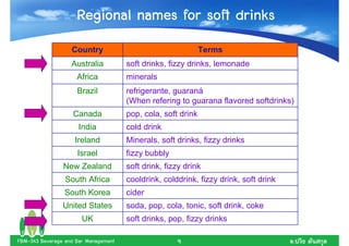Regional names for soft drinks
                   Country                                    Terms
                   Australia          soft drinks, fizzy drinks, lemonade
                     Africa           minerals
                     Brazil           refrigerante, guaraná
                                      (When refering to guarana flavored softdrinks)
                    Canada            pop, cola, soft drink
                      India           cold drink
                    Ireland           Minerals, soft drinks, fizzy drinks
                     Israel           fizzy bubbly
                New Zealand           soft drink, fizzy drink
                 South Africa         cooldrink, colddrink, fizzy drink, soft drink
                 South Korea          cider
                United States         soda, pop, cola, tonic, soft drink, coke
                       UK             soft drinks, pop, fizzy drinks

FBM-343 Beverage and Bar Management                  9                                .
 