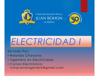 ELECTRICIDAD I
Dictado Por:
• Rolando Chacana.
• Ingeniero en Electricidad.
• Correo Electrónico:
rchacanaingeniero@gmail.com
 