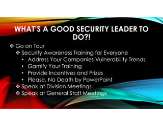WHAT’S A GOOD SECURITY LEADER TO
DO?!
 Go on Tour
 Security Awareness Training for Everyone
• Address Your Companies Vulnerability Trends
• Gamify Your Training
• Provide Incentives and Prizes
• Please, No Death by PowerPoint
 Speak at Division Meetings
 Speak at General Staff Meetings
 