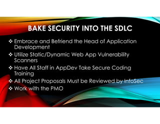 BAKE SECURITY INTO THE SDLC
 Embrace and Befriend the Head of Application
Development
 Utilize Static/Dynamic Web App Vulnerability
Scanners
 Have All Staff in AppDev Take Secure Coding
Training
 All Project Proposals Must be Reviewed by InfoSec
 Work with the PMO
 