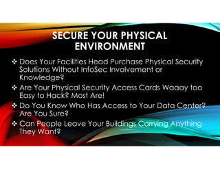 SECURE YOUR PHYSICAL
ENVIRONMENT
 Does Your Facilities Head Purchase Physical Security
Solutions Without InfoSec Involvement or
Knowledge?
 Are Your Physical Security Access Cards Waaay too
Easy to Hack? Most Are!
 Do You Know Who Has Access to Your Data Center?
Are You Sure?
 Can People Leave Your Buildings Carrying Anything
They Want?
 