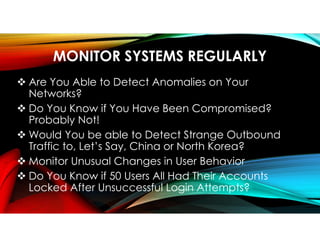 MONITOR SYSTEMS REGULARLY
 Are You Able to Detect Anomalies on Your
Networks?
 Do You Know if You Have Been Compromised?
Probably Not!
 Would You be able to Detect Strange Outbound
Traffic to, Let’s Say, China or North Korea?
 Monitor Unusual Changes in User Behavior
 Do You Know if 50 Users All Had Their Accounts
Locked After Unsuccessful Login Attempts?
 